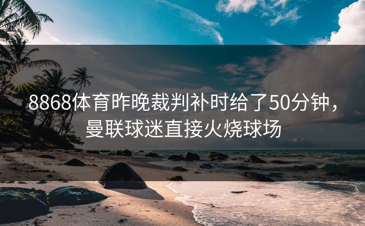 8868体育昨晚裁判补时给了50分钟，曼联球迷直接火烧球场